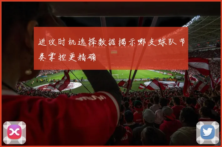 进攻时机选择数据揭示哪支球队节奏掌控更精确